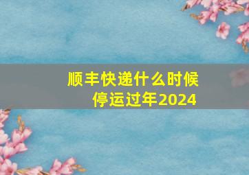 顺丰快递什么时候停运过年2024