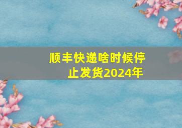 顺丰快递啥时候停止发货2024年