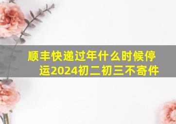 顺丰快递过年什么时候停运2024初二初三不寄件