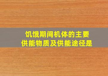 饥饿期间机体的主要供能物质及供能途径是