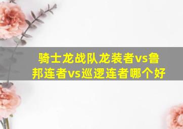 骑士龙战队龙装者vs鲁邦连者vs巡逻连者哪个好