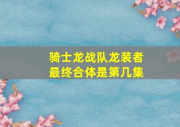 骑士龙战队龙装者最终合体是第几集